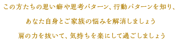 この方たちの思い癖や思考パターン、行動パターンを知り、あなた自身とご家族の悩みを解消しましょう肩の力を抜いて、気持ちを楽にして過ごしましょう